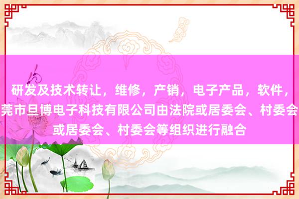 研发及技术转让，维修，产销，电子产品，软件，电子元器件，东莞市旦博电子科技有限公司由法院或居委会、村委会等组织进行融合