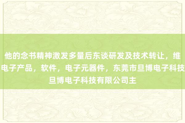 他的念书精神激发多量后东谈研发及技术转让，维修，产销，电子产品，软件，电子元器件，东莞市旦博电子科技有限公司主